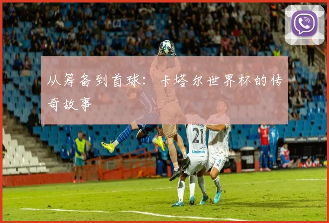 从筹备到首球：卡塔尔世界杯的传奇故事