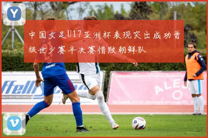 中国女足U17亚洲杯表现突出成功晋级世少赛半决赛惜败朝鲜队