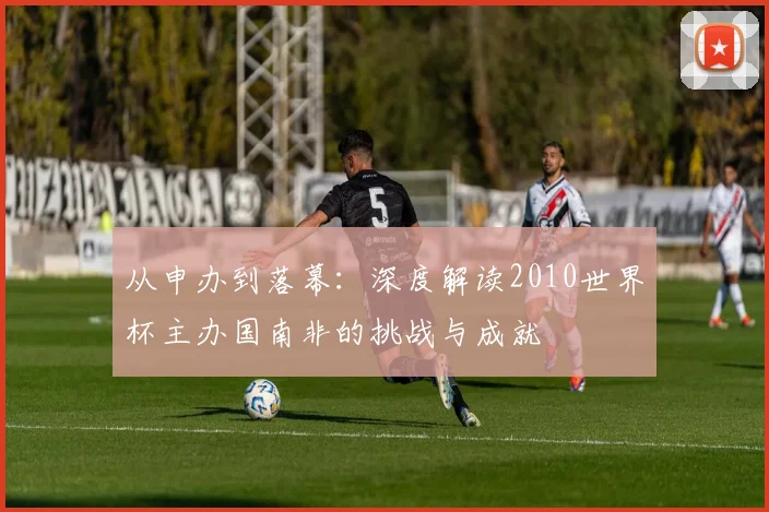 从申办到落幕：深度解读2010世界杯主办国南非的挑战与成就