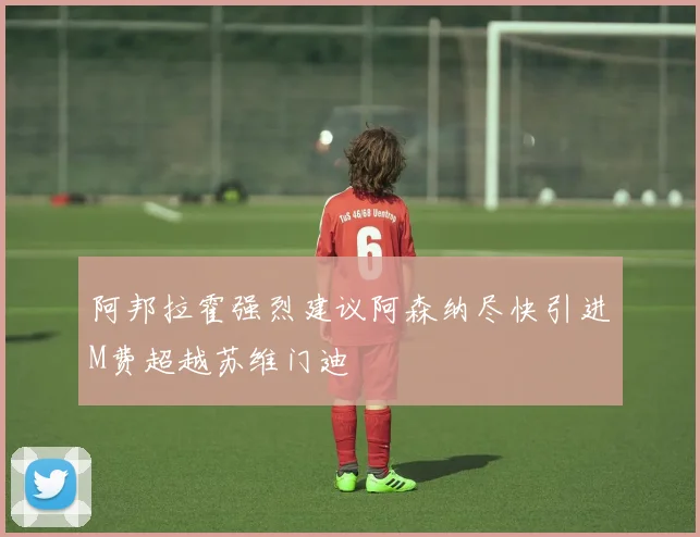 阿邦拉霍强烈建议阿森纳尽快引进M费超越苏维门迪