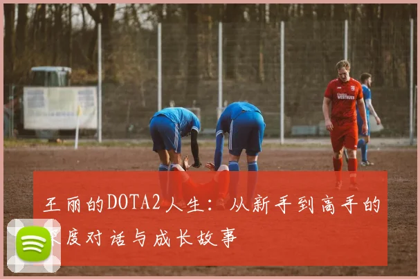 王丽的DOTA2人生：从新手到高手的深度对话与成长故事