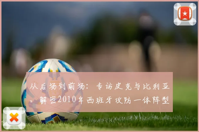 从后场到前场：专访皮克与比利亚，解密2010年西班牙攻防一体阵型