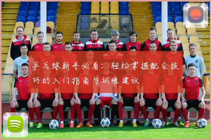 乒乓球新手必看：轻松掌握配合技巧的入门指南与训练建议