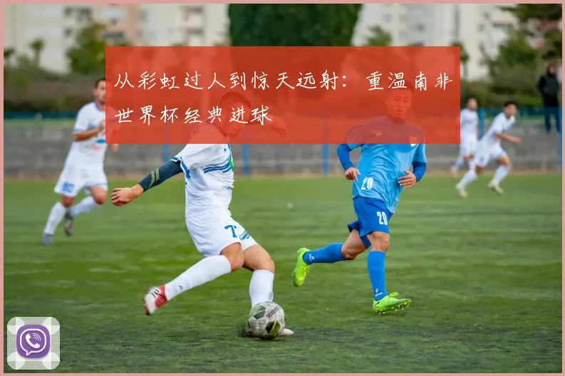 从彩虹过人到惊天远射：重温南非世界杯经典进球