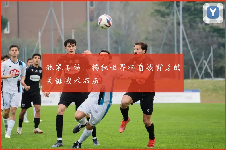 独家专访：揭秘世界杯首战背后的关键战术布局