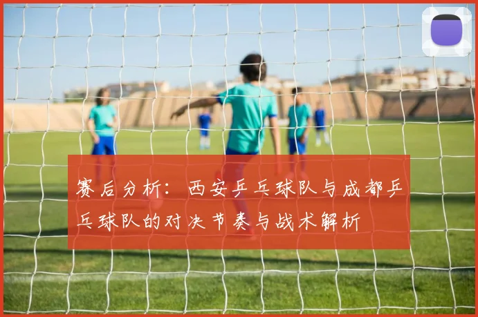 赛后分析：西安乒乓球队与成都乒乓球队的对决节奏与战术解析