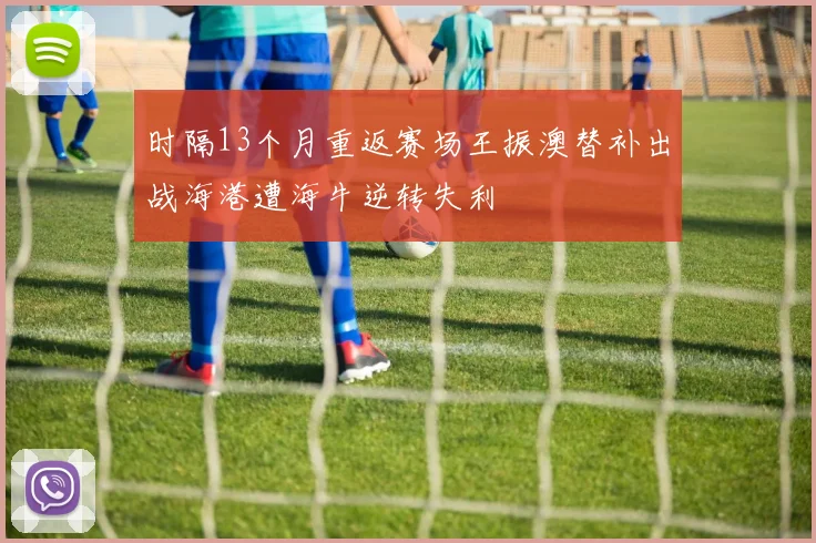 时隔13个月重返赛场王振澳替补出战海港遭海牛逆转失利