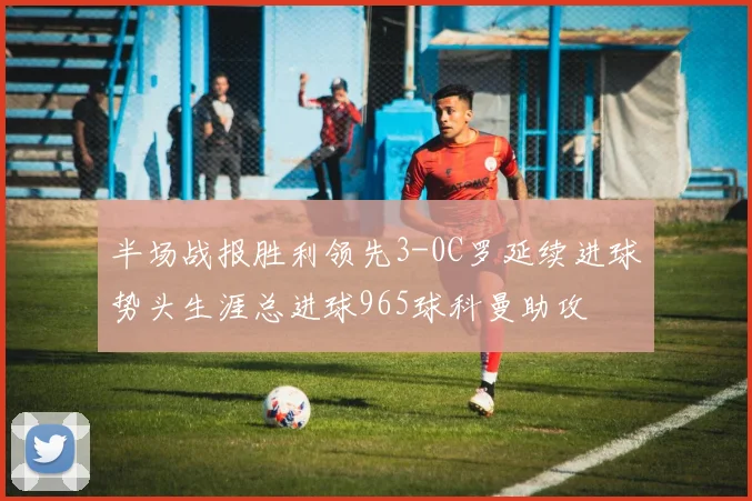 半场战报胜利领先3-0C罗延续进球势头生涯总进球965球科曼助攻