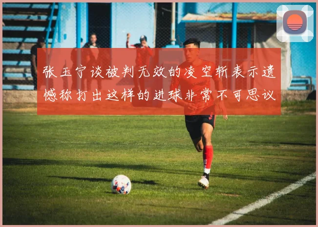 张玉宁谈被判无效的凌空斩表示遗憾称打出这样的进球非常不可思议