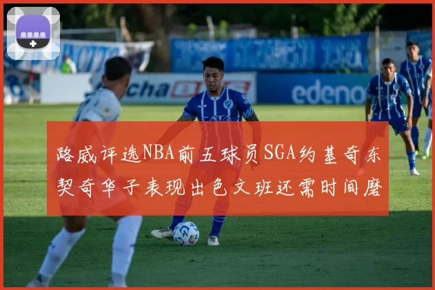 路威评选NBA前五球员SGA约基奇东契奇华子表现出色文班还需时间磨练