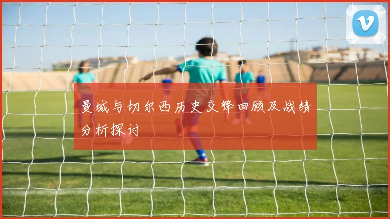 曼城与切尔西历史交锋回顾及战绩分析探讨