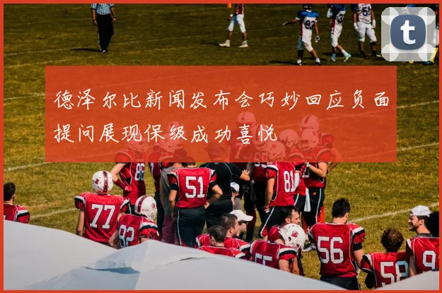 德泽尔比新闻发布会巧妙回应负面提问展现保级成功喜悦