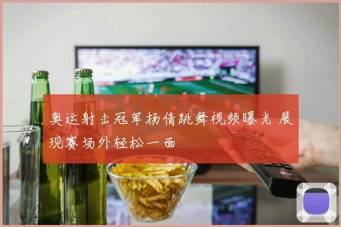 奥运射击冠军杨倩跳舞视频曝光 展现赛场外轻松一面